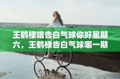 王鹤棣唱告白气球你好星期六，王鹤棣告白气球哪一期
