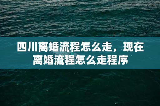 四川离婚流程怎么走，现在离婚流程怎么走程序