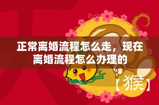 正常离婚流程怎么走，现在离婚流程怎么办理的