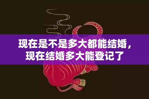 现在是不是多大都能结婚，现在结婚多大能登记了