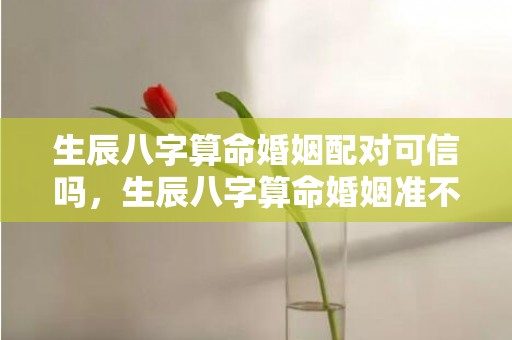 生辰八字算命婚姻配对可信吗，生辰八字算命婚姻准不准