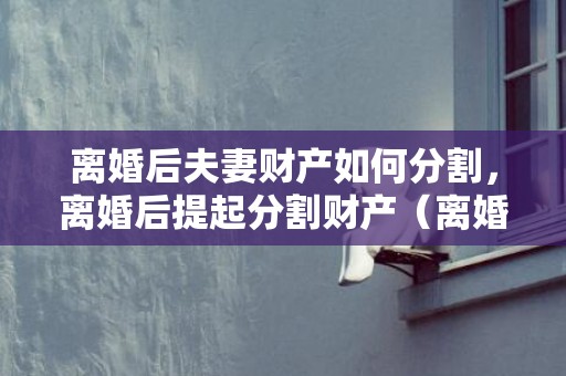 离婚后夫妻财产如何分割，离婚后提起分割财产（离婚后财产分割有争议怎么办）