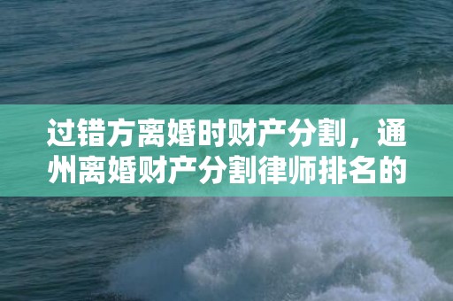 过错方离婚时财产分割，通州离婚财产分割律师排名的简单介绍