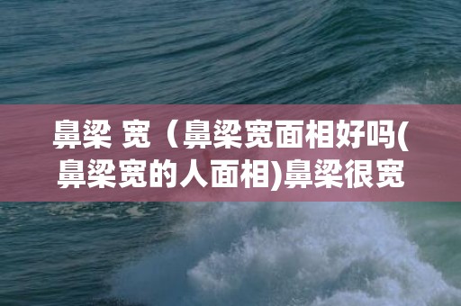 鼻梁 宽（鼻梁宽面相好吗(鼻梁宽的人面相)鼻梁很宽面相）