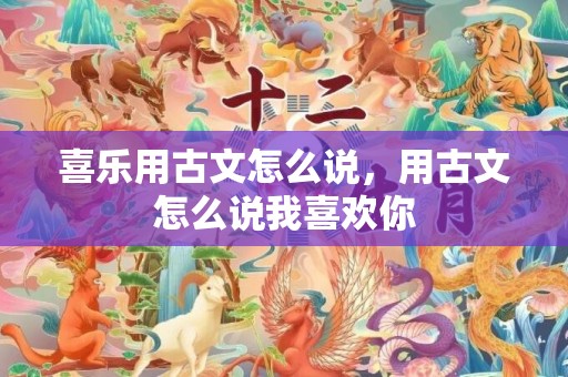 喜乐用古文怎么说，用古文怎么说我喜欢你