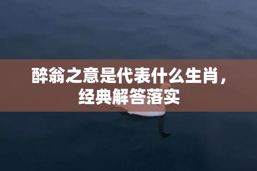 醉翁之意是代表什么生肖，经典解答落实
