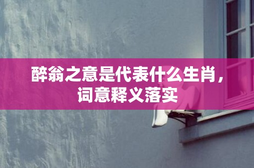 醉翁之意是代表什么生肖，词意释义落实