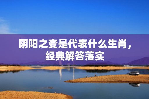 阴阳之变是代表什么生肖，经典解答落实