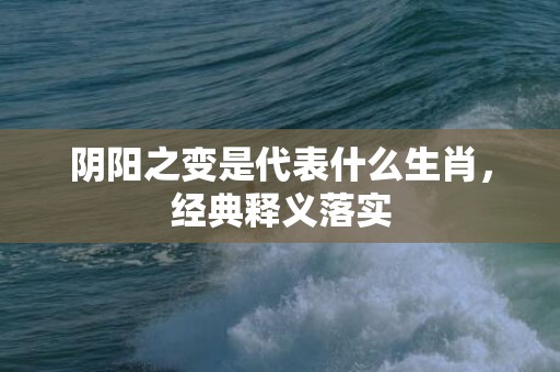 阴阳之变是代表什么生肖，经典释义落实