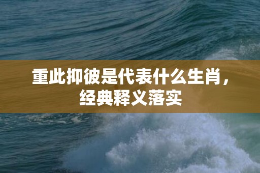 重此抑彼是代表什么生肖，经典释义落实
