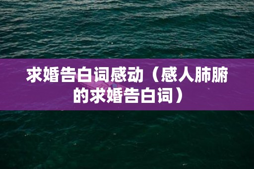 求婚告白词感动（感人肺腑的求婚告白词）