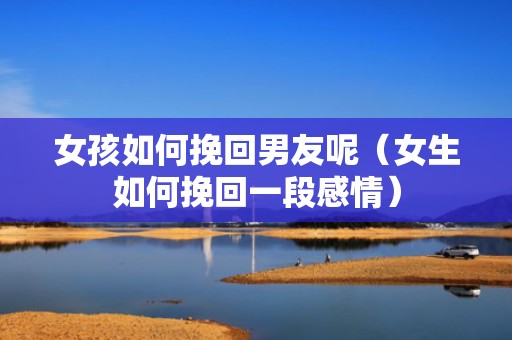 女孩如何挽回男友呢（女生如何挽回一段感情）