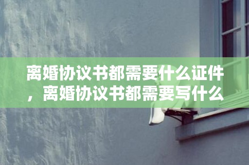 离婚协议书都需要什么证件，离婚协议书都需要写什么