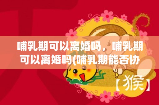 哺乳期可以离婚吗，哺乳期可以离婚吗(哺乳期能否协议离婚)