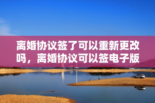 离婚协议签了可以重新更改吗，离婚协议可以签电子版吗