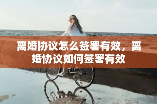 离婚协议怎么签署有效，离婚协议如何签署有效