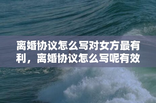 离婚协议怎么写对女方最有利，离婚协议怎么写呢有效吗