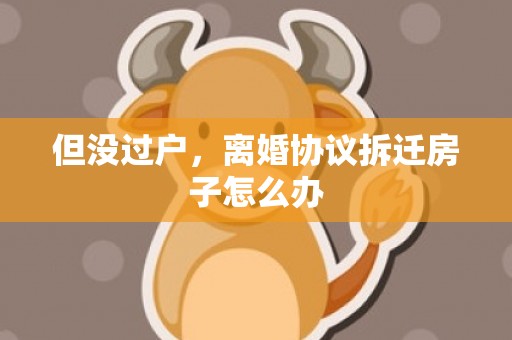 但没过户，离婚协议拆迁房子怎么办