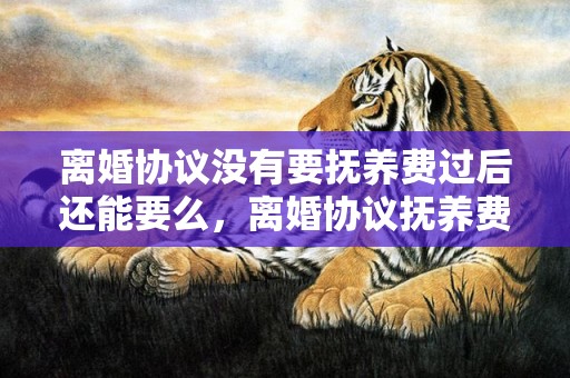 离婚协议没有要抚养费过后还能要么，离婚协议抚养费能改少吗
