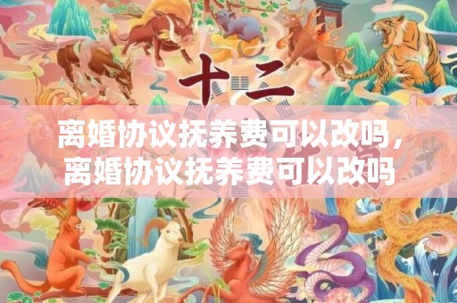 离婚协议抚养费可以改吗，离婚协议抚养费可以改吗