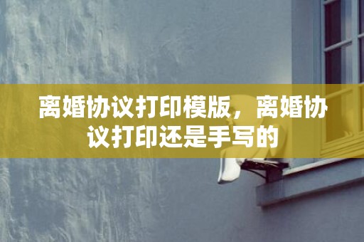离婚协议打印模版，离婚协议打印还是手写的