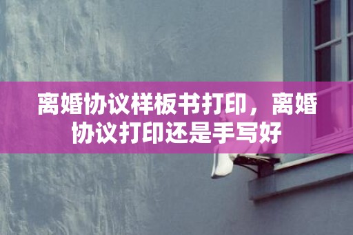 离婚协议样板书打印，离婚协议打印还是手写好