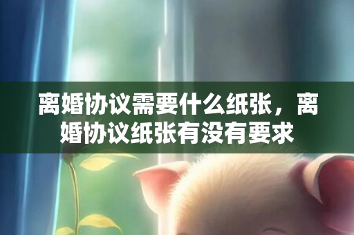 离婚协议需要什么纸张，离婚协议纸张有没有要求