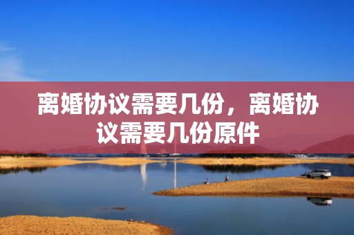 离婚协议需要几份，离婚协议需要几份原件