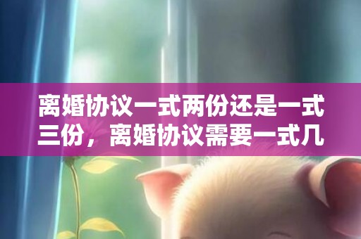 离婚协议一式两份还是一式三份，离婚协议需要一式几份的