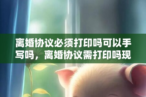 离婚协议必须打印吗可以手写吗，离婚协议需打印吗现在