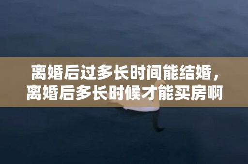 离婚后过多长时间能结婚，离婚后多长时候才能买房啊