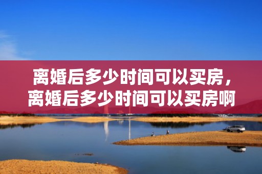 离婚后多少时间可以买房，离婚后多少时间可以买房啊