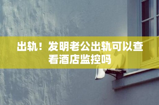 出轨！发明老公出轨可以查看酒店监控吗
