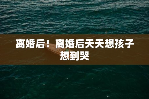 离婚后！离婚后天天想孩子想到哭