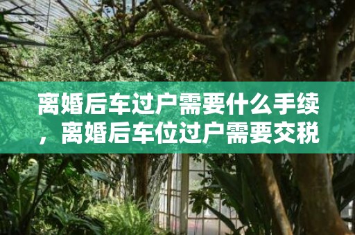 离婚后车过户需要什么手续，离婚后车位过户需要交税吗