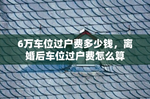 6万车位过户费多少钱，离婚后车位过户费怎么算