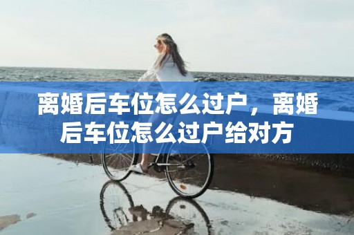 离婚后车位怎么过户，离婚后车位怎么过户给对方
