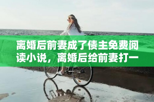 离婚后前妻成了债主免费阅读小说，离婚后给前妻打一百万欠条