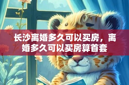 长沙离婚多久可以买房，离婚多久可以买房算首套