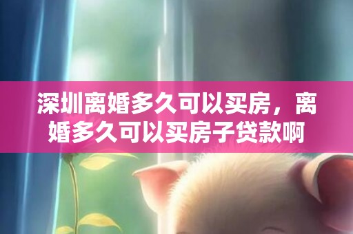 深圳离婚多久可以买房，离婚多久可以买房子贷款啊