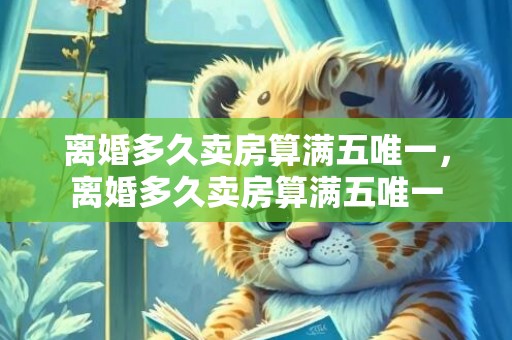 离婚多久卖房算满五唯一，离婚多久卖房算满五唯一