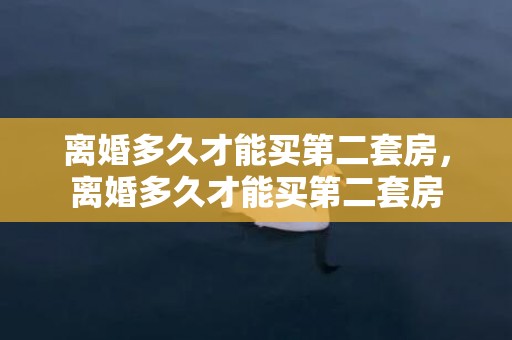 离婚多久才能买第二套房，离婚多久才能买第二套房