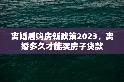 离婚后购房新政策2023，离婚多久才能买房子贷款