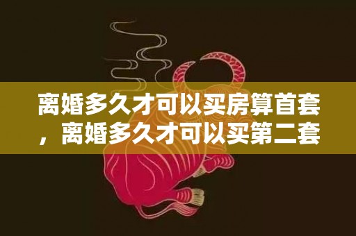 离婚多久才可以买房算首套，离婚多久才可以买第二套房