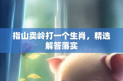 指山卖岭打一个生肖，精选解答落实