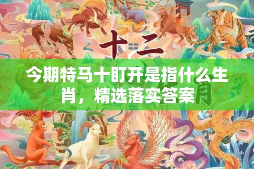 今期特马十盯开是指什么生肖，精选落实答案