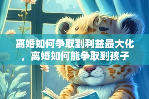 离婚如何争取到利益最大化，离婚如何能争取到孩子