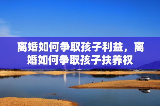 离婚如何争取孩子利益，离婚如何争取孩子扶养权