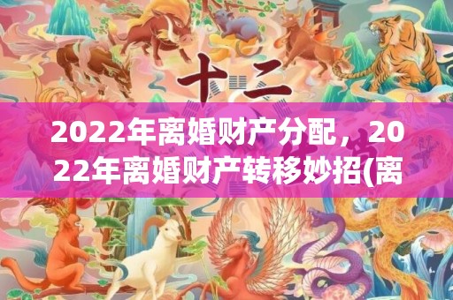 2022年离婚财产分配，2022年离婚财产转移妙招(离婚房产转移妙招)