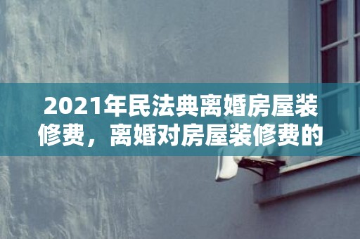 2021年民法典离婚房屋装修费，离婚对房屋装修费的分割